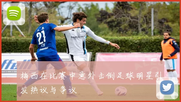 梅西在比赛中意外击倒足球明星引发热议与争议