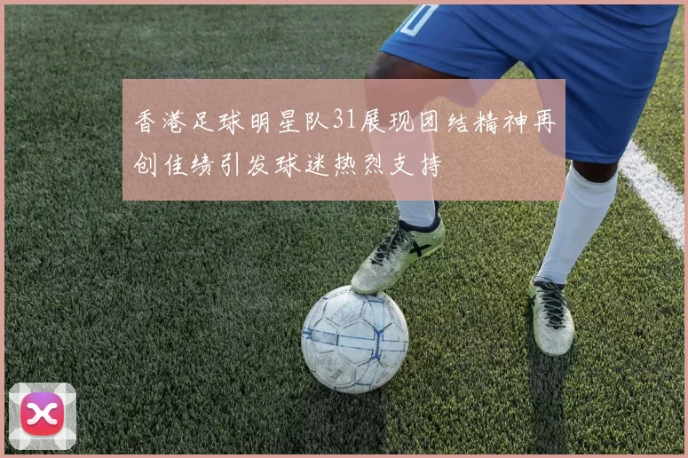 香港足球明星队31展现团结精神再创佳绩引发球迷热烈支持