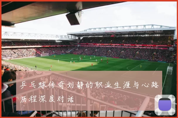 乒乓球传奇刘静的职业生涯与心路历程深度对话