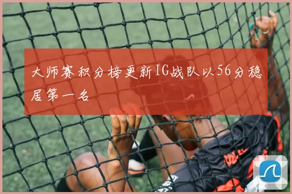 大师赛积分榜更新IG战队以56分稳居第一名