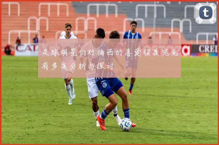 足球明星们对梅西的喜爱程度究竟有多高分析与探讨
