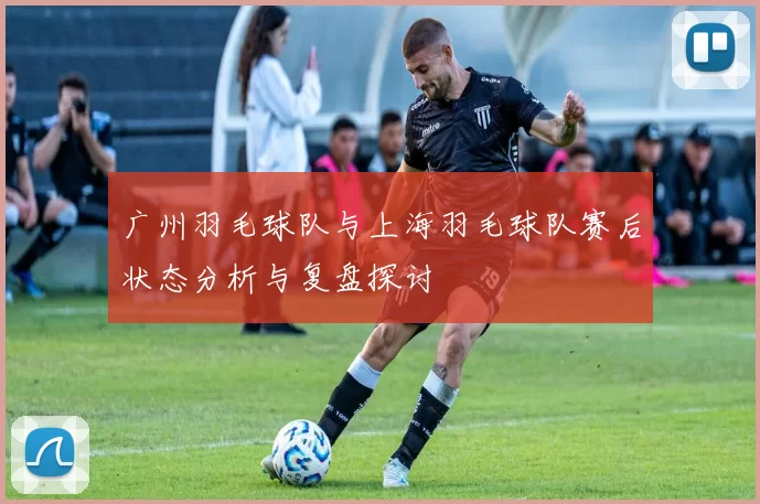 广州羽毛球队与上海羽毛球队赛后状态分析与复盘探讨