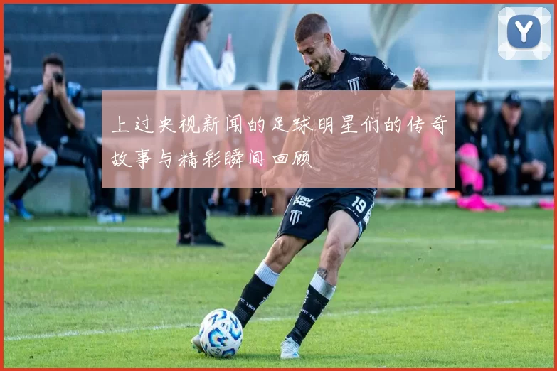 上过央视新闻的足球明星们的传奇故事与精彩瞬间回顾