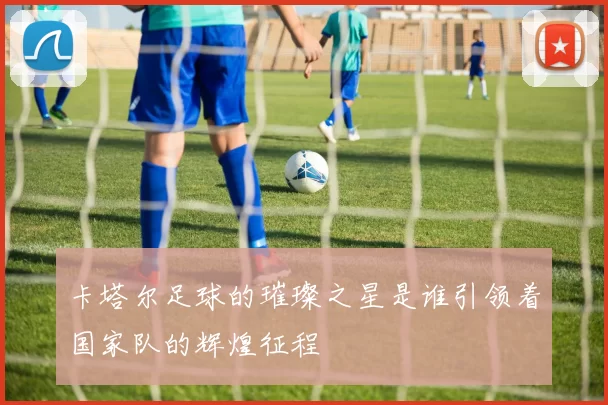 卡塔尔足球的璀璨之星是谁引领着国家队的辉煌征程