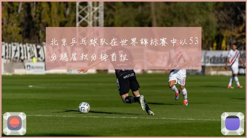 北京乒乓球队在世界锦标赛中以53分稳居积分榜首位