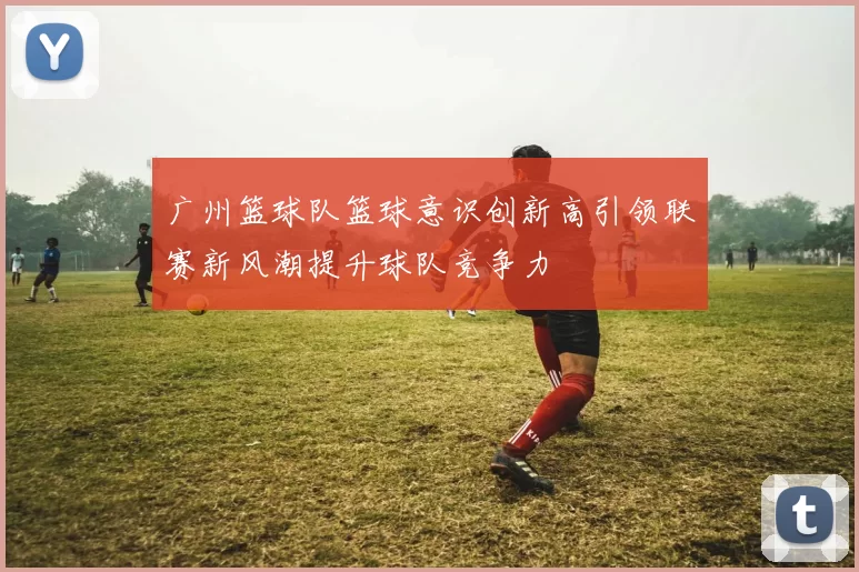 广州篮球队篮球意识创新高引领联赛新风潮提升球队竞争力