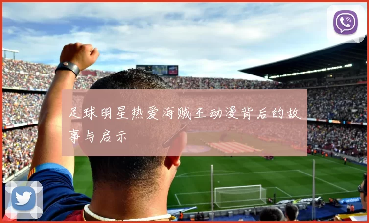 足球明星热爱海贼王动漫背后的故事与启示