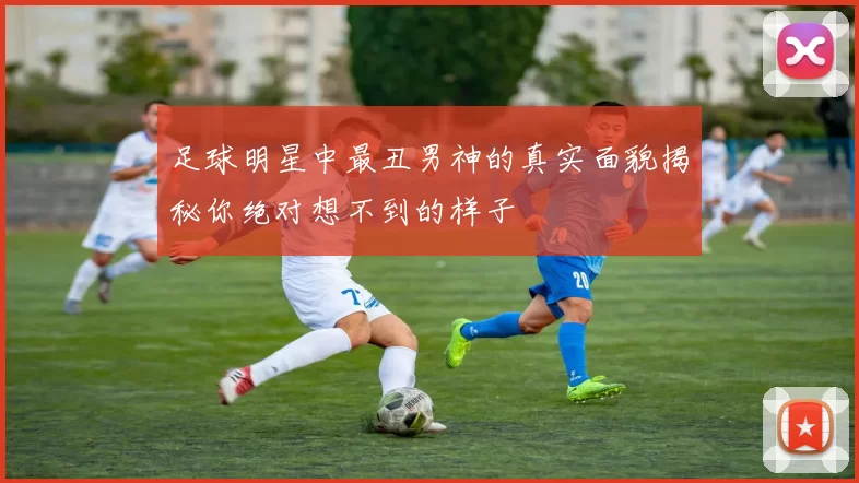足球明星中最丑男神的真实面貌揭秘你绝对想不到的样子