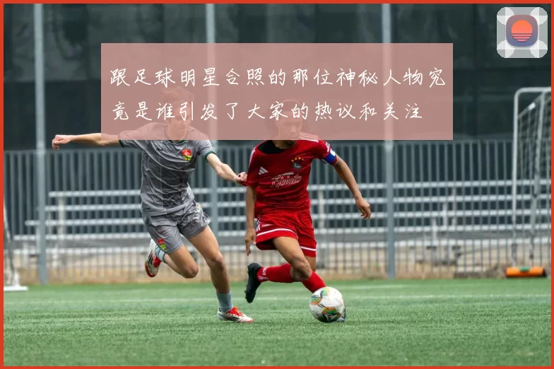 跟足球明星合照的那位神秘人物究竟是谁引发了大家的热议和关注