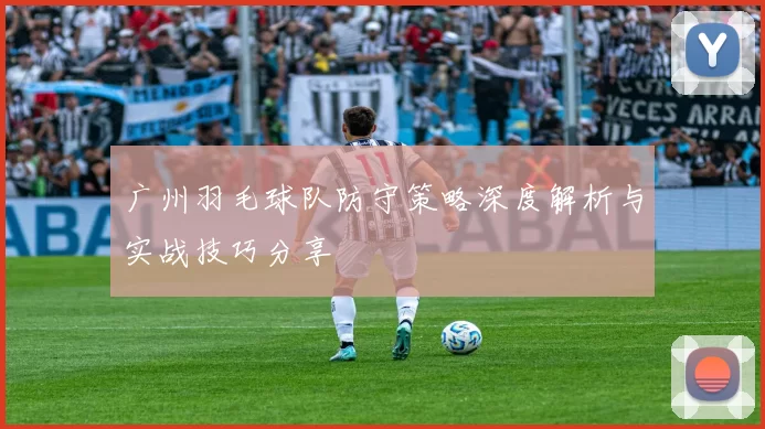 广州羽毛球队防守策略深度解析与实战技巧分享