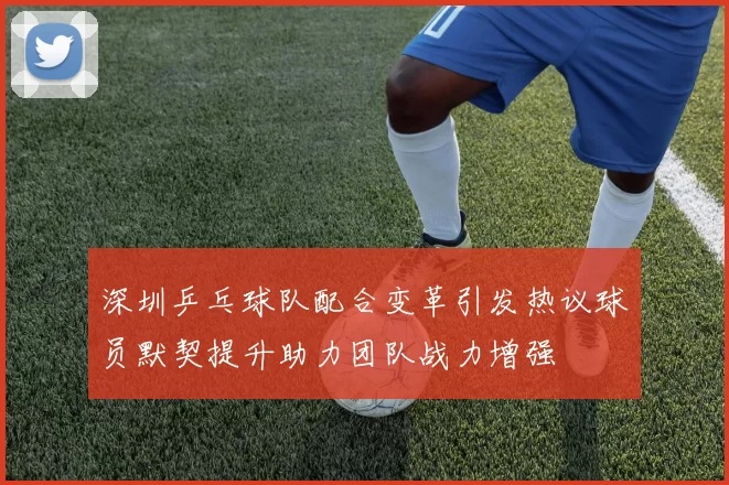 深圳乒乓球队配合变革引发热议球员默契提升助力团队战力增强