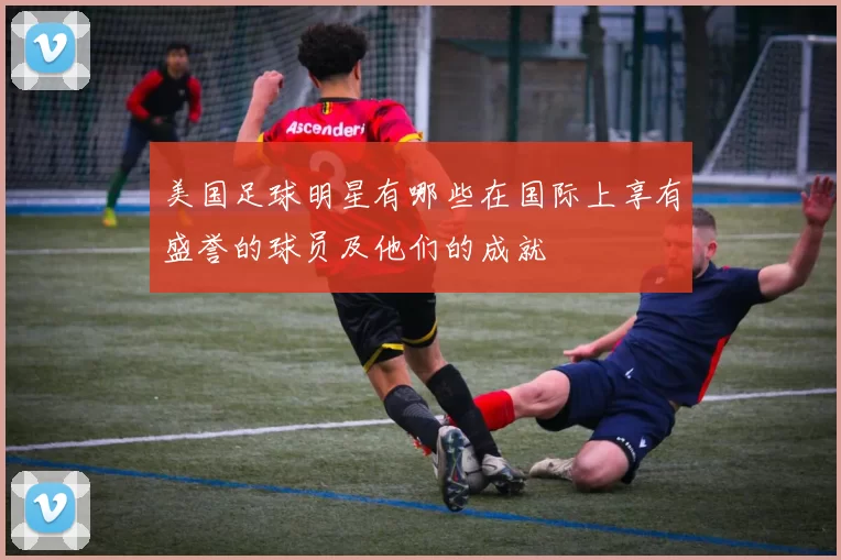 美国足球明星有哪些在国际上享有盛誉的球员及他们的成就