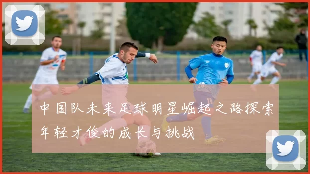 中国队未来足球明星崛起之路探索年轻才俊的成长与挑战