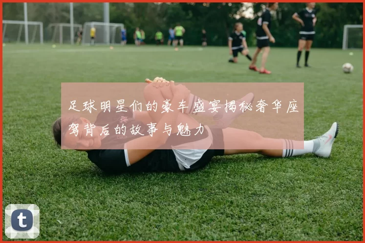 足球明星们的豪车盛宴揭秘奢华座驾背后的故事与魅力