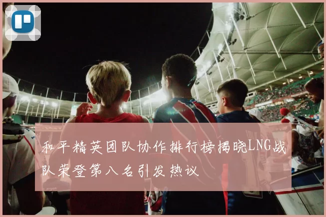 和平精英团队协作排行榜揭晓LNG战队荣登第八名引发热议