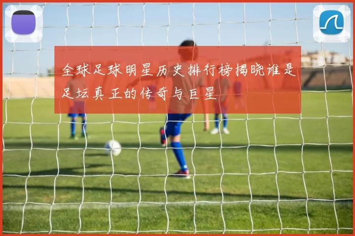 全球足球明星历史排行榜揭晓谁是足坛真正的传奇与巨星