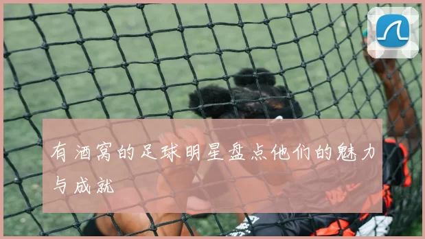 有酒窝的足球明星盘点他们的魅力与成就