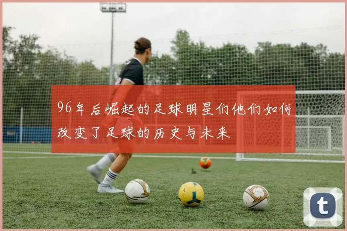 96年后崛起的足球明星们他们如何改变了足球的历史与未来