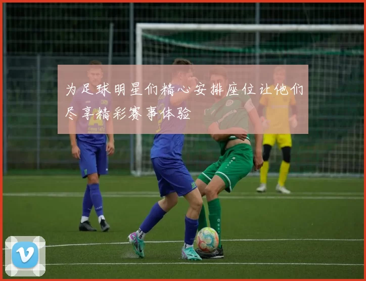 为足球明星们精心安排座位让他们尽享精彩赛事体验