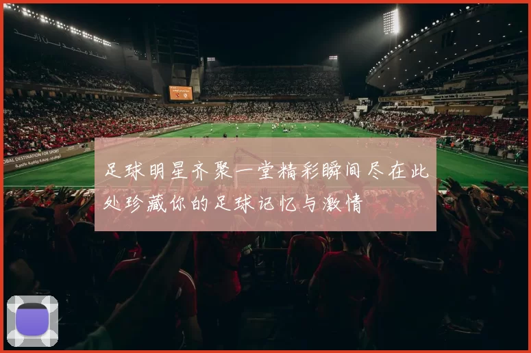 足球明星齐聚一堂精彩瞬间尽在此处珍藏你的足球记忆与激情