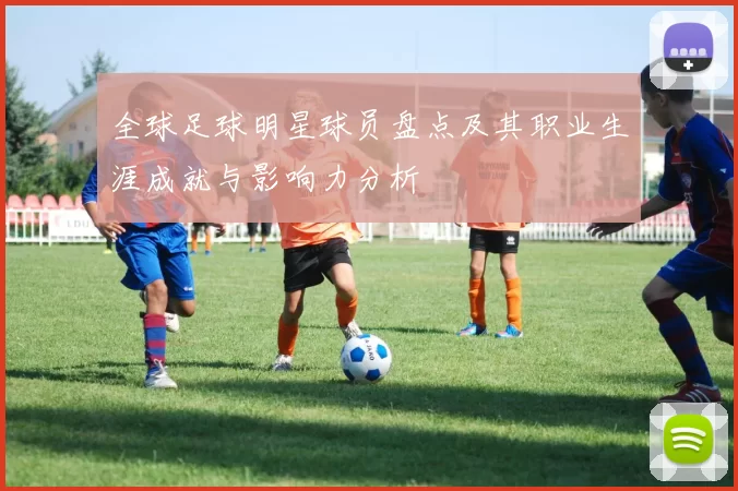 全球足球明星球员盘点及其职业生涯成就与影响力分析