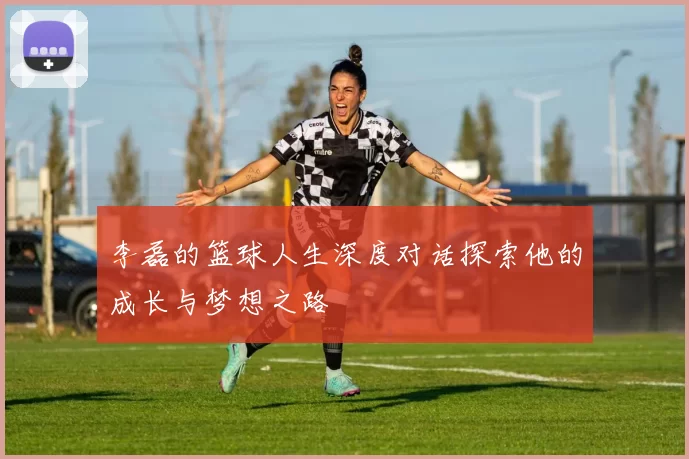 李磊的篮球人生深度对话探索他的成长与梦想之路