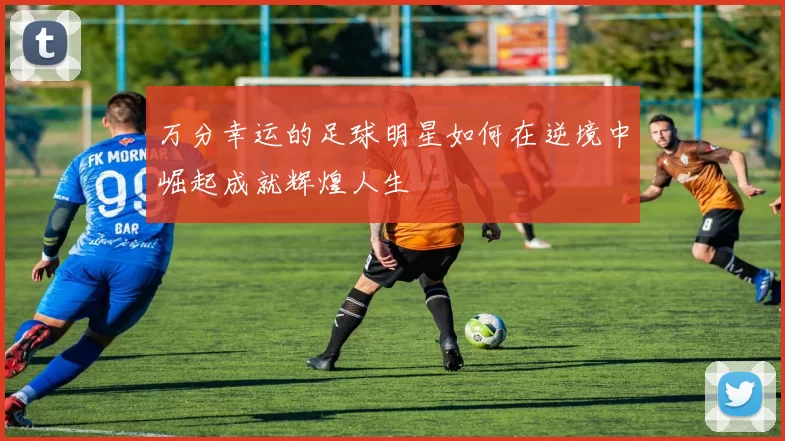 万分幸运的足球明星如何在逆境中崛起成就辉煌人生