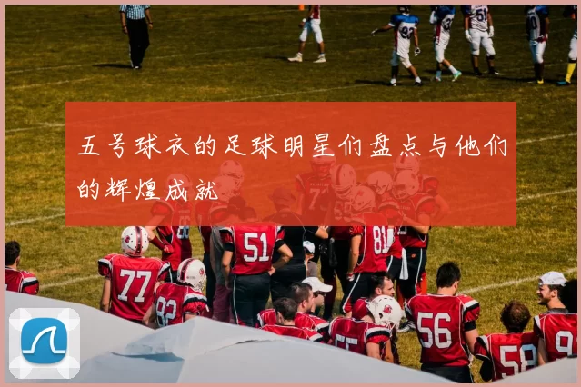 五号球衣的足球明星们盘点与他们的辉煌成就