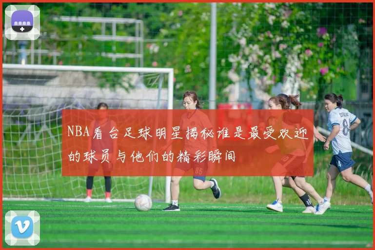 NBA看台足球明星揭秘谁是最受欢迎的球员与他们的精彩瞬间