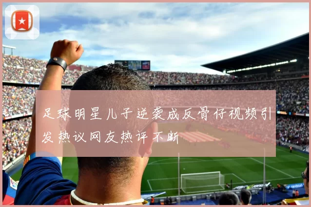足球明星儿子逆袭成反骨仔视频引发热议网友热评不断