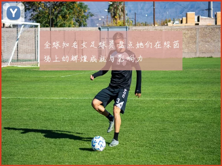 全球知名女足球员盘点她们在绿茵场上的辉煌成就与影响力
