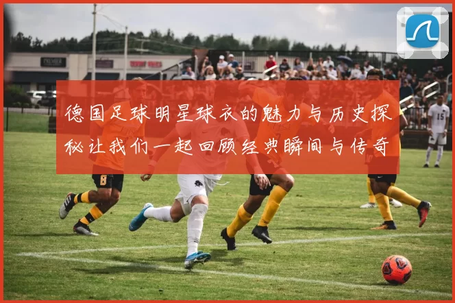 德国足球明星球衣的魅力与历史探秘让我们一起回顾经典瞬间与传奇球员