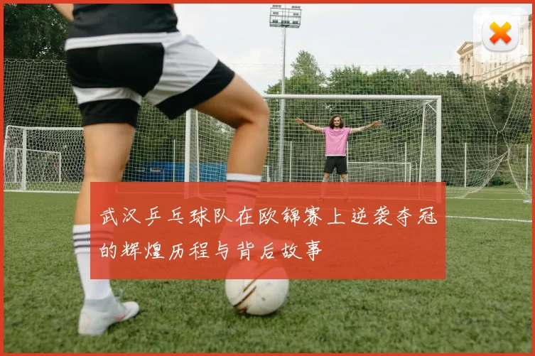武汉乒乓球队在欧锦赛上逆袭夺冠的辉煌历程与背后故事
