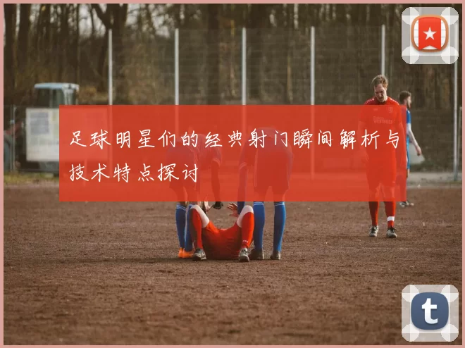 足球明星们的经典射门瞬间解析与技术特点探讨