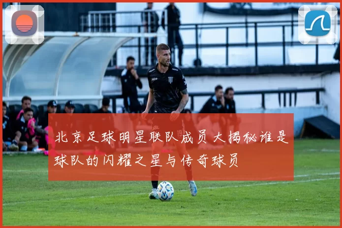 北京足球明星联队成员大揭秘谁是球队的闪耀之星与传奇球员