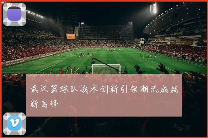 武汉篮球队战术创新引领潮流成就新高峰