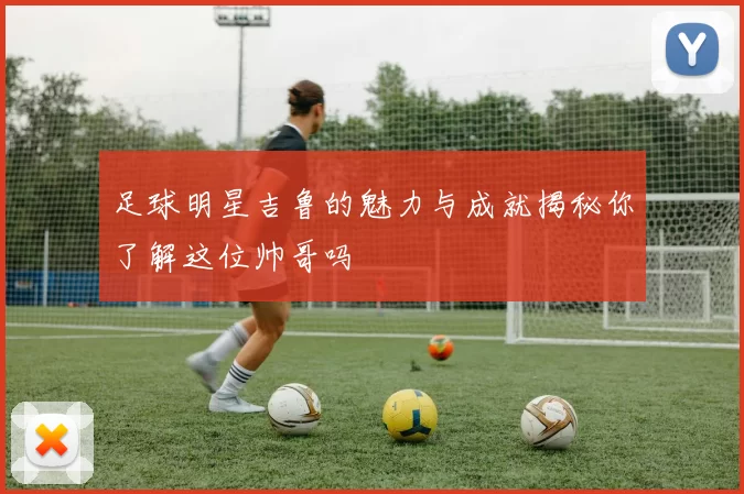 足球明星吉鲁的魅力与成就揭秘你了解这位帅哥吗