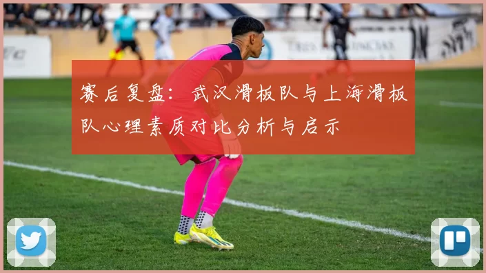 赛后复盘：武汉滑板队与上海滑板队心理素质对比分析与启示
