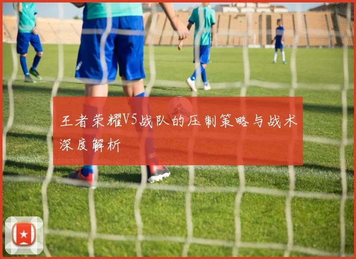 王者荣耀V5战队的压制策略与战术深度解析