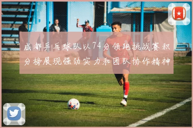 成都乒乓球队以74分领跑挑战赛积分榜展现强劲实力和团队协作精神